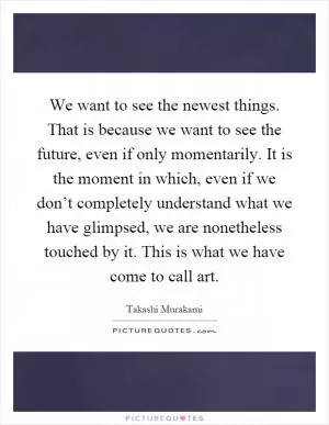 We want to see the newest things. That is because we want to see the future, even if only momentarily. It is the moment in which, even if we don’t completely understand what we have glimpsed, we are nonetheless touched by it. This is what we have come to call art Picture Quote #1