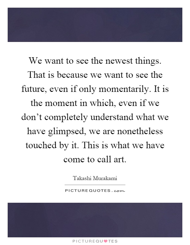 We want to see the newest things. That is because we want to see the future, even if only momentarily. It is the moment in which, even if we don't completely understand what we have glimpsed, we are nonetheless touched by it. This is what we have come to call art Picture Quote #1