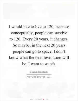 I would like to live to 120, because conceptually, people can survive to 120. Every 20 years, it changes. So maybe, in the next 20 years people can go to space. I don’t know what the next revolution will be. I want to watch Picture Quote #1