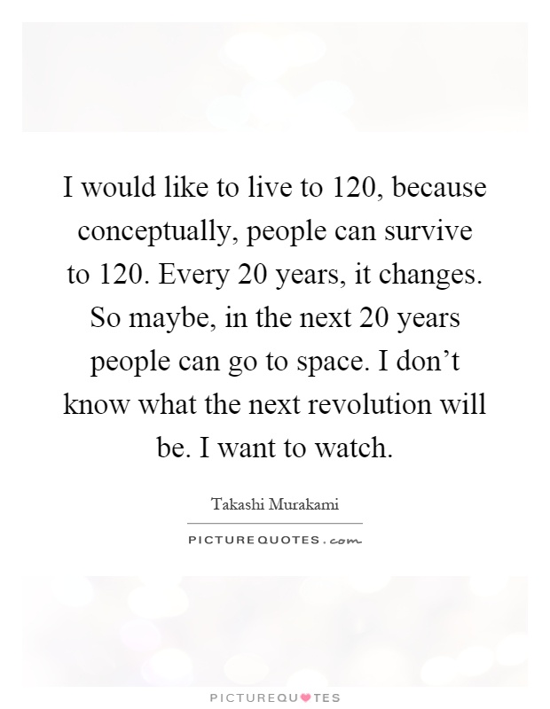 I would like to live to 120, because conceptually, people can survive to 120. Every 20 years, it changes. So maybe, in the next 20 years people can go to space. I don't know what the next revolution will be. I want to watch Picture Quote #1
