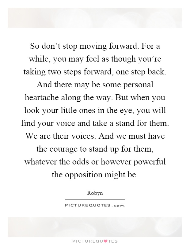 So don't stop moving forward. For a while, you may feel as though you're taking two steps forward, one step back. And there may be some personal heartache along the way. But when you look your little ones in the eye, you will find your voice and take a stand for them. We are their voices. And we must have the courage to stand up for them, whatever the odds or however powerful the opposition might be Picture Quote #1
