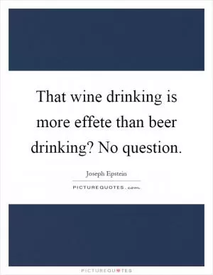 That wine drinking is more effete than beer drinking? No question Picture Quote #1