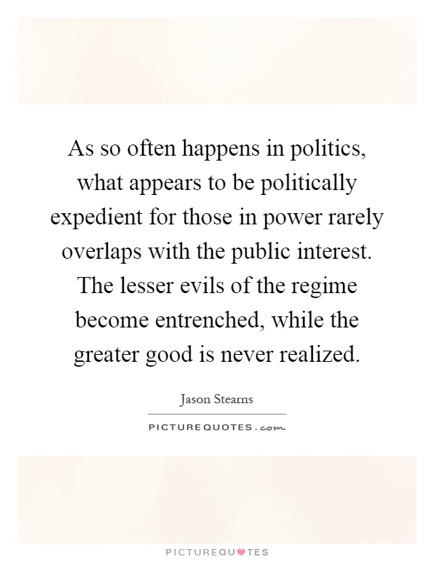 As so often happens in politics, what appears to be politically expedient for those in power rarely overlaps with the public interest. The lesser evils of the regime become entrenched, while the greater good is never realized Picture Quote #1