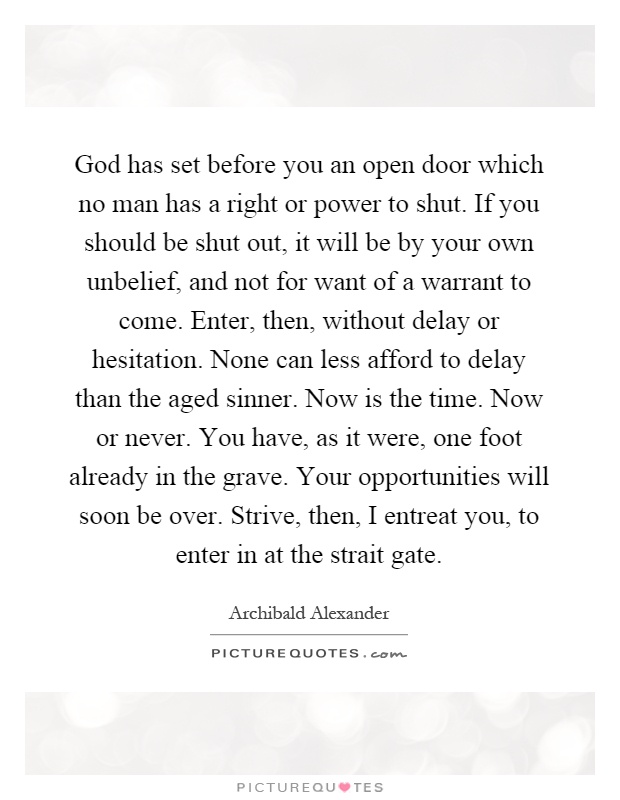 God has set before you an open door which no man has a right or power to shut. If you should be shut out, it will be by your own unbelief, and not for want of a warrant to come. Enter, then, without delay or hesitation. None can less afford to delay than the aged sinner. Now is the time. Now or never. You have, as it were, one foot already in the grave. Your opportunities will soon be over. Strive, then, I entreat you, to enter in at the strait gate Picture Quote #1