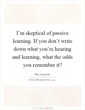 I’m skeptical of passive learning. If you don’t write down what you’re hearing and learning, what the odds you remember it? Picture Quote #1