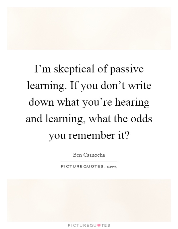 I'm skeptical of passive learning. If you don't write down what you're hearing and learning, what the odds you remember it? Picture Quote #1