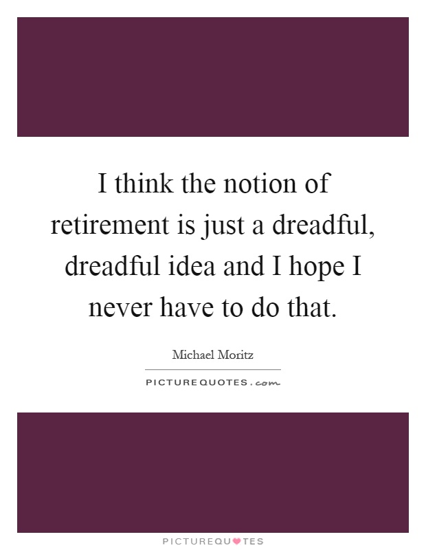 I think the notion of retirement is just a dreadful, dreadful idea and I hope I never have to do that Picture Quote #1