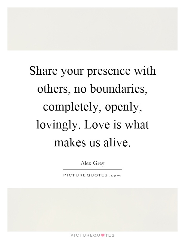 Share your presence with others, no boundaries, completely, openly, lovingly. Love is what makes us alive Picture Quote #1