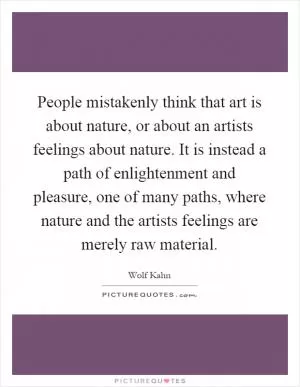 People mistakenly think that art is about nature, or about an artists feelings about nature. It is instead a path of enlightenment and pleasure, one of many paths, where nature and the artists feelings are merely raw material Picture Quote #1