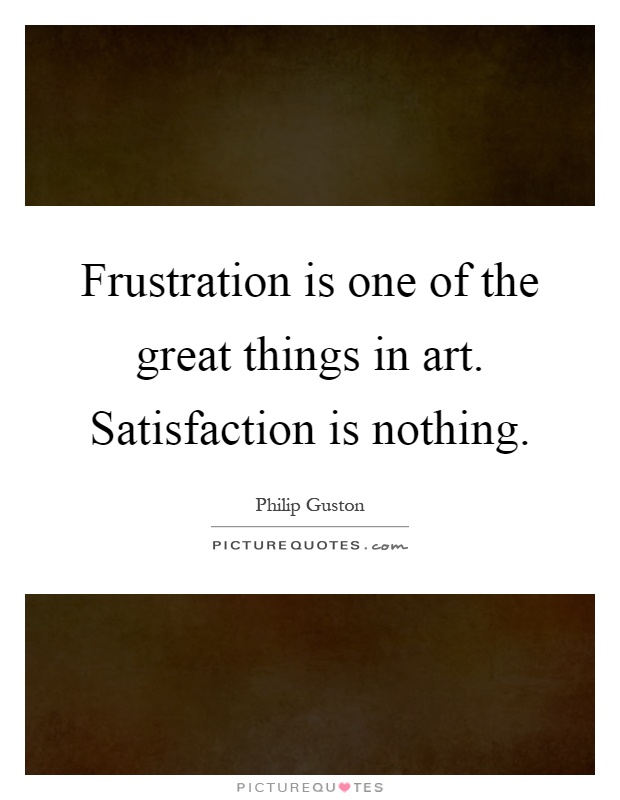 Frustration is one of the great things in art. Satisfaction is nothing Picture Quote #1