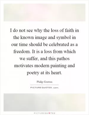 I do not see why the loss of faith in the known image and symbol in our time should be celebrated as a freedom. It is a loss from which we suffer, and this pathos motivates modern painting and poetry at its heart Picture Quote #1