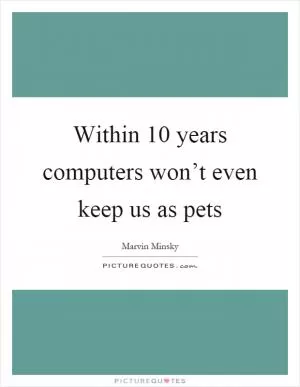 Within 10 years computers won’t even keep us as pets Picture Quote #1