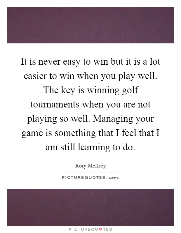 It is never easy to win but it is a lot easier to win when you play well. The key is winning golf tournaments when you are not playing so well. Managing your game is something that I feel that I am still learning to do Picture Quote #1
