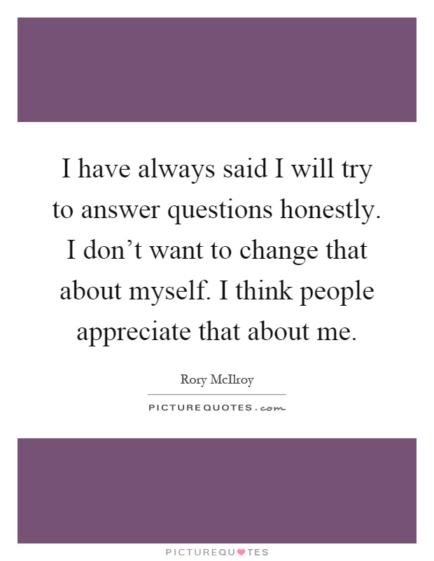 I have always said I will try to answer questions honestly. I don't want to change that about myself. I think people appreciate that about me Picture Quote #1