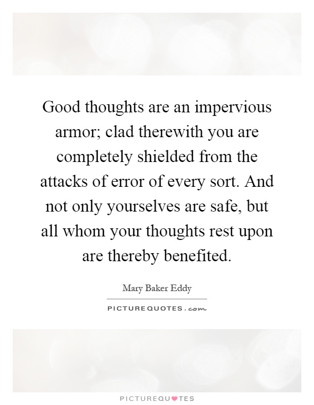 Good thoughts are an impervious armor; clad therewith you are completely shielded from the attacks of error of every sort. And not only yourselves are safe, but all whom your thoughts rest upon are thereby benefited Picture Quote #1
