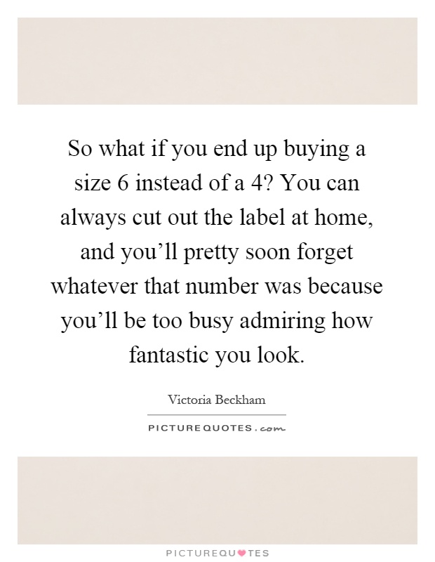 So what if you end up buying a size 6 instead of a 4? You can always cut out the label at home, and you'll pretty soon forget whatever that number was because you'll be too busy admiring how fantastic you look Picture Quote #1