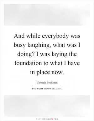 And while everybody was busy laughing, what was I doing? I was laying the foundation to what I have in place now Picture Quote #1