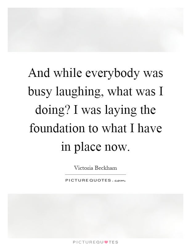 And while everybody was busy laughing, what was I doing? I was laying the foundation to what I have in place now Picture Quote #1