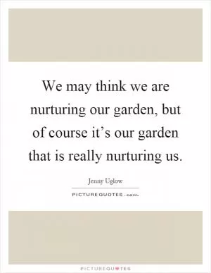We may think we are nurturing our garden, but of course it’s our garden that is really nurturing us Picture Quote #1