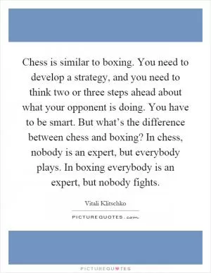 Chess is similar to boxing. You need to develop a strategy, and you need to think two or three steps ahead about what your opponent is doing. You have to be smart. But what’s the difference between chess and boxing? In chess, nobody is an expert, but everybody plays. In boxing everybody is an expert, but nobody fights Picture Quote #1