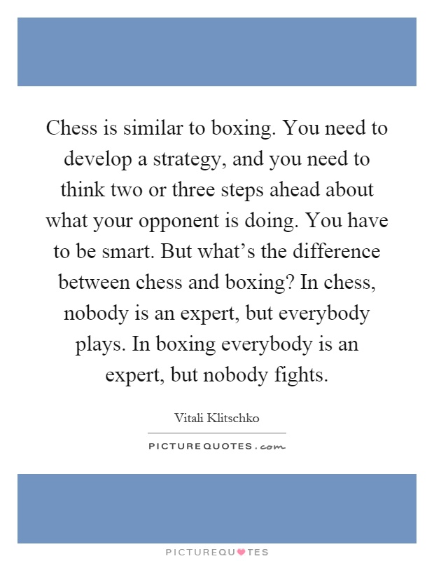 Chess is similar to boxing. You need to develop a strategy, and you need to think two or three steps ahead about what your opponent is doing. You have to be smart. But what's the difference between chess and boxing? In chess, nobody is an expert, but everybody plays. In boxing everybody is an expert, but nobody fights Picture Quote #1