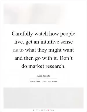 Carefully watch how people live, get an intuitive sense as to what they might want and then go with it. Don’t do market research Picture Quote #1