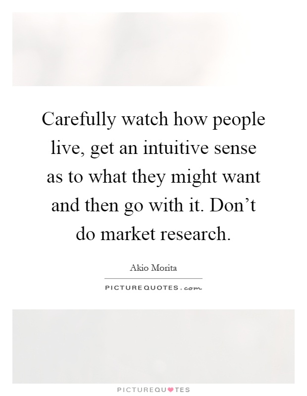Carefully watch how people live, get an intuitive sense as to what they might want and then go with it. Don't do market research Picture Quote #1