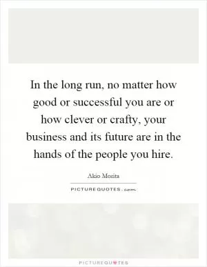 In the long run, no matter how good or successful you are or how clever or crafty, your business and its future are in the hands of the people you hire Picture Quote #1