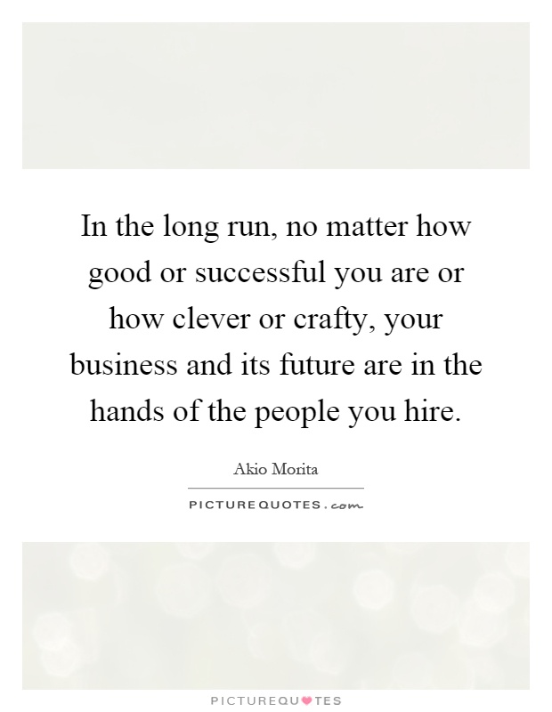 In the long run, no matter how good or successful you are or how clever or crafty, your business and its future are in the hands of the people you hire Picture Quote #1