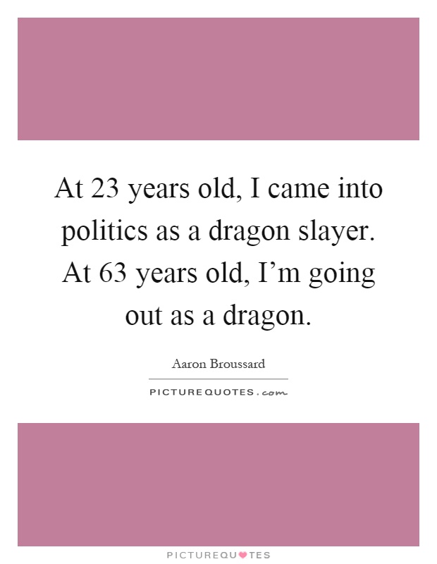 At 23 years old, I came into politics as a dragon slayer. At 63 years old, I'm going out as a dragon Picture Quote #1