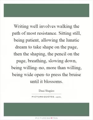 Writing well involves walking the path of most resistance. Sitting still, being patient, allowing the lunatic dream to take shape on the page, then the shaping, the pencil on the page, breathing, slowing down, being willing–no, more than willing, being wide open–to press the bruise until it blossoms Picture Quote #1