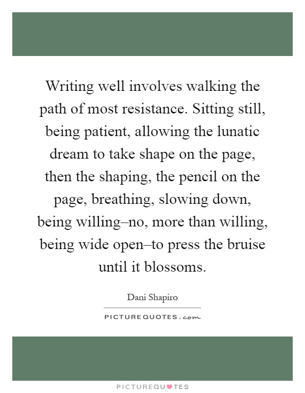 Writing well involves walking the path of most resistance. Sitting still, being patient, allowing the lunatic dream to take shape on the page, then the shaping, the pencil on the page, breathing, slowing down, being willing–no, more than willing, being wide open–to press the bruise until it blossoms Picture Quote #1