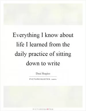 Everything I know about life I learned from the daily practice of sitting down to write Picture Quote #1