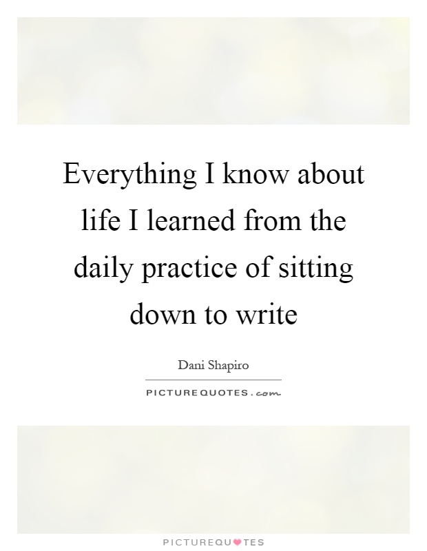 Everything I know about life I learned from the daily practice of sitting down to write Picture Quote #1