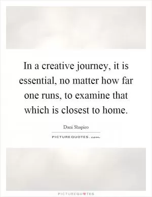 In a creative journey, it is essential, no matter how far one runs, to examine that which is closest to home Picture Quote #1