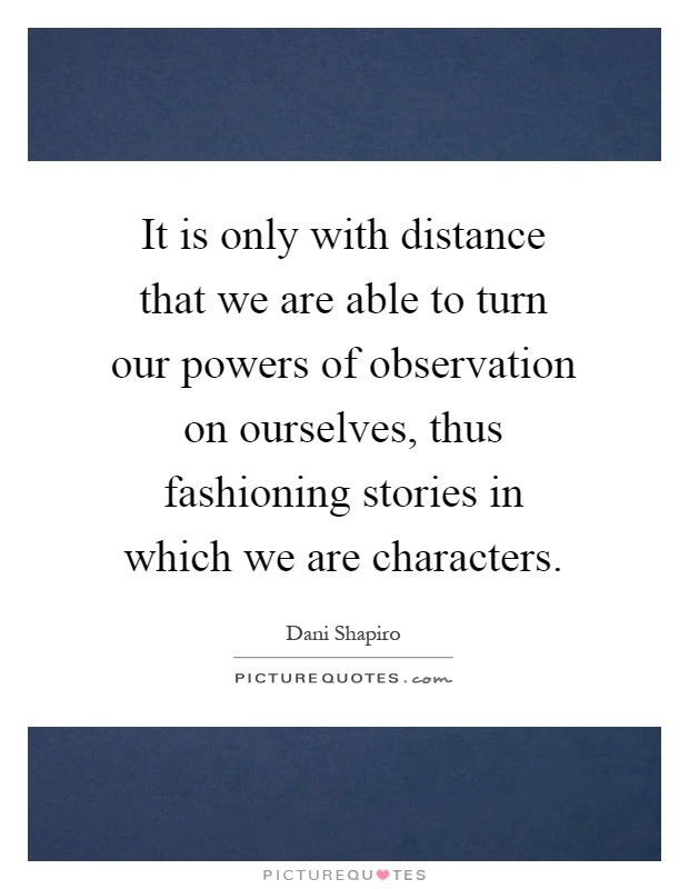 It is only with distance that we are able to turn our powers of observation on ourselves, thus fashioning stories in which we are characters Picture Quote #1