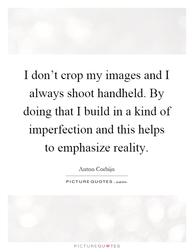 I don't crop my images and I always shoot handheld. By doing that I build in a kind of imperfection and this helps to emphasize reality Picture Quote #1