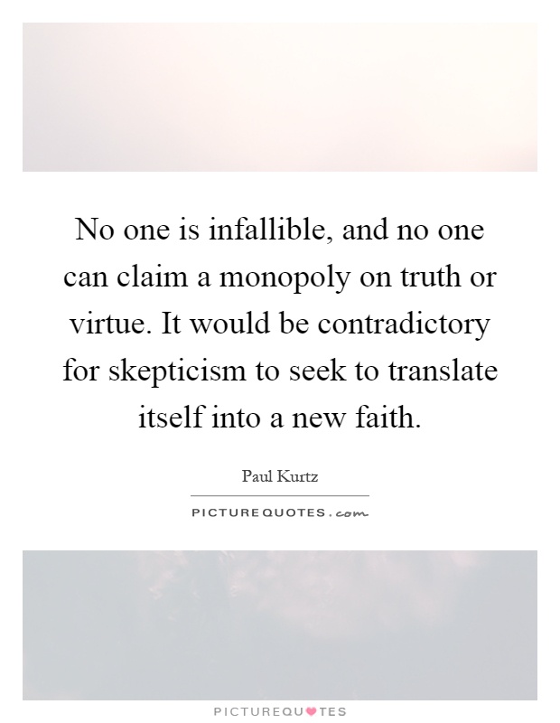 No one is infallible, and no one can claim a monopoly on truth or virtue. It would be contradictory for skepticism to seek to translate itself into a new faith Picture Quote #1