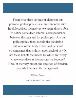 From what deep springs of character our personal philosophies issue, we cannot be sure. In philosophers themselves we seem always able to notice some deep internal correspondence between the man and his philosophy. Are our philosophies, then, merely the inevitable outcome of the body of fate and personal circumstance that is thrust upon each of us? Or are these beliefs the means by which we freely create ourselves as the persons we become? Here, at the very outset, the question of freedom already hovers in the background Picture Quote #1