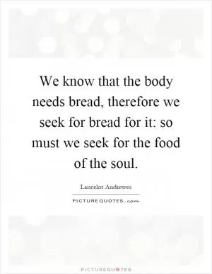 We know that the body needs bread, therefore we seek for bread for it: so must we seek for the food of the soul Picture Quote #1