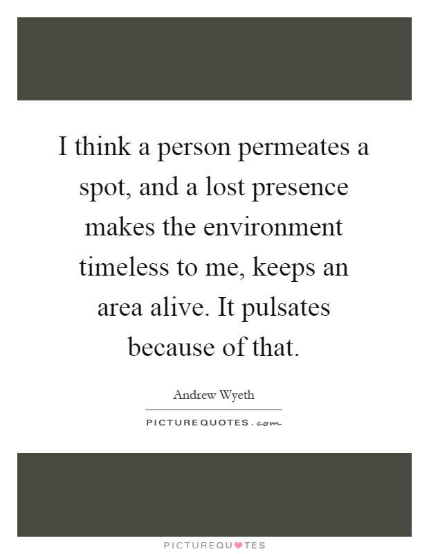 I think a person permeates a spot, and a lost presence makes the environment timeless to me, keeps an area alive. It pulsates because of that Picture Quote #1