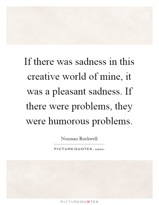 If there was sadness in this creative world of mine, it was a pleasant sadness. If there were problems, they were humorous problems Picture Quote #1