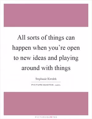 All sorts of things can happen when you’re open to new ideas and playing around with things Picture Quote #1