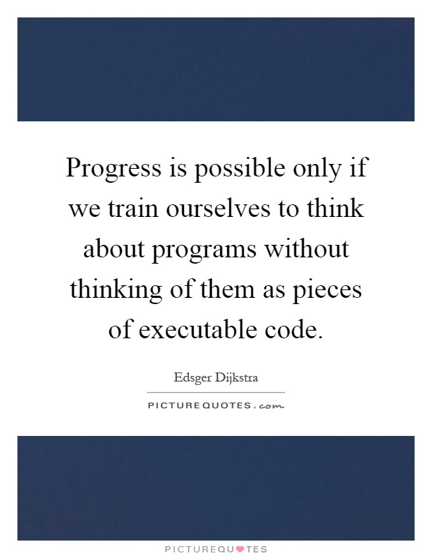 Progress is possible only if we train ourselves to think about programs without thinking of them as pieces of executable code Picture Quote #1