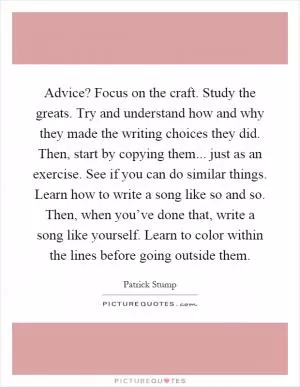 Advice? Focus on the craft. Study the greats. Try and understand how and why they made the writing choices they did. Then, start by copying them... just as an exercise. See if you can do similar things. Learn how to write a song like so and so. Then, when you’ve done that, write a song like yourself. Learn to color within the lines before going outside them Picture Quote #1