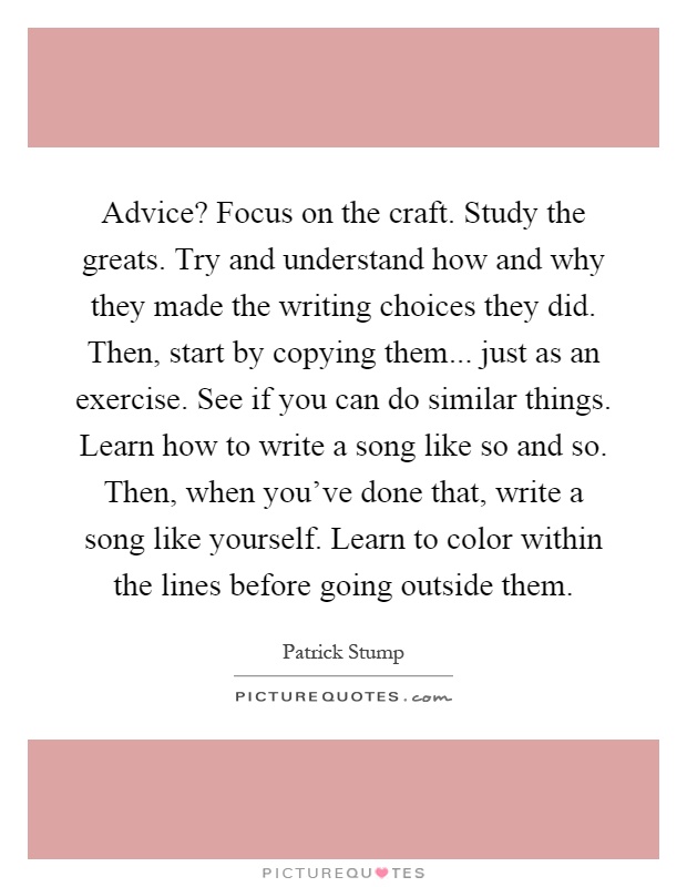 Advice? Focus on the craft. Study the greats. Try and understand how and why they made the writing choices they did. Then, start by copying them... just as an exercise. See if you can do similar things. Learn how to write a song like so and so. Then, when you've done that, write a song like yourself. Learn to color within the lines before going outside them Picture Quote #1