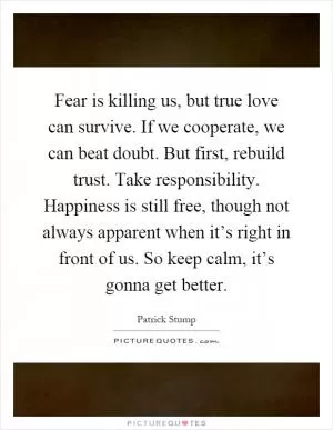 Fear is killing us, but true love can survive. If we cooperate, we can beat doubt. But first, rebuild trust. Take responsibility. Happiness is still free, though not always apparent when it’s right in front of us. So keep calm, it’s gonna get better Picture Quote #1