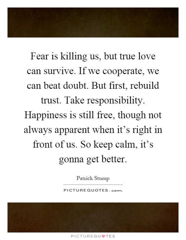 Fear is killing us, but true love can survive. If we cooperate, we can beat doubt. But first, rebuild trust. Take responsibility. Happiness is still free, though not always apparent when it's right in front of us. So keep calm, it's gonna get better Picture Quote #1