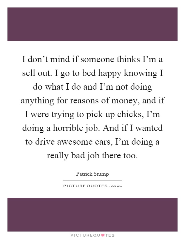 I don't mind if someone thinks I'm a sell out. I go to bed happy knowing I do what I do and I'm not doing anything for reasons of money, and if I were trying to pick up chicks, I'm doing a horrible job. And if I wanted to drive awesome cars, I'm doing a really bad job there too Picture Quote #1