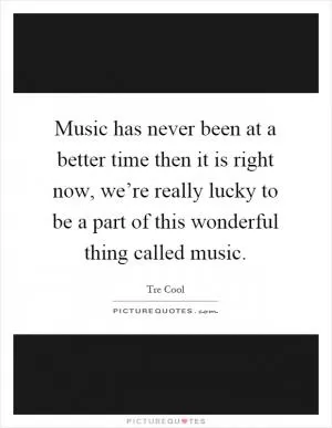 Music has never been at a better time then it is right now, we’re really lucky to be a part of this wonderful thing called music Picture Quote #1